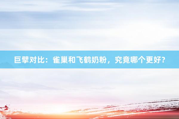 巨擘对比：雀巢和飞鹤奶粉，究竟哪个更好？