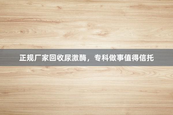 正规厂家回收尿激酶，专科做事值得信托